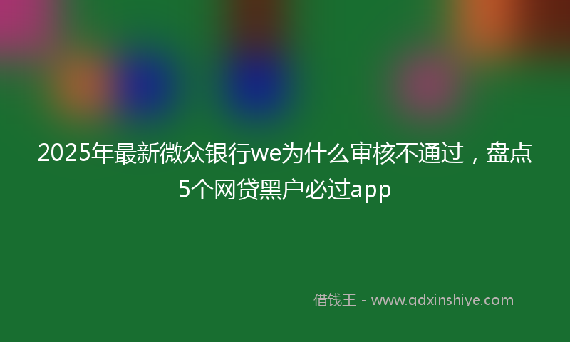 2025年最新微众银行we为什么审核不通过，盘点5个网贷黑户必过app