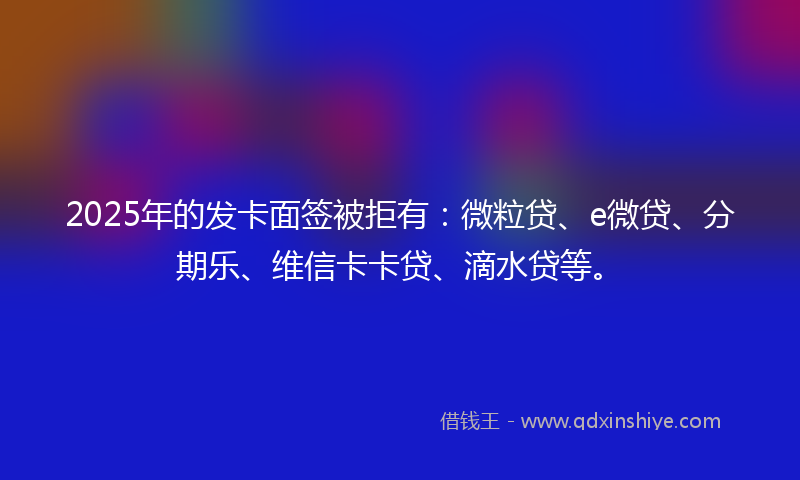 2025年的发卡面签被拒有：微粒贷、e微贷、分期乐、维信卡卡贷、滴水贷等。