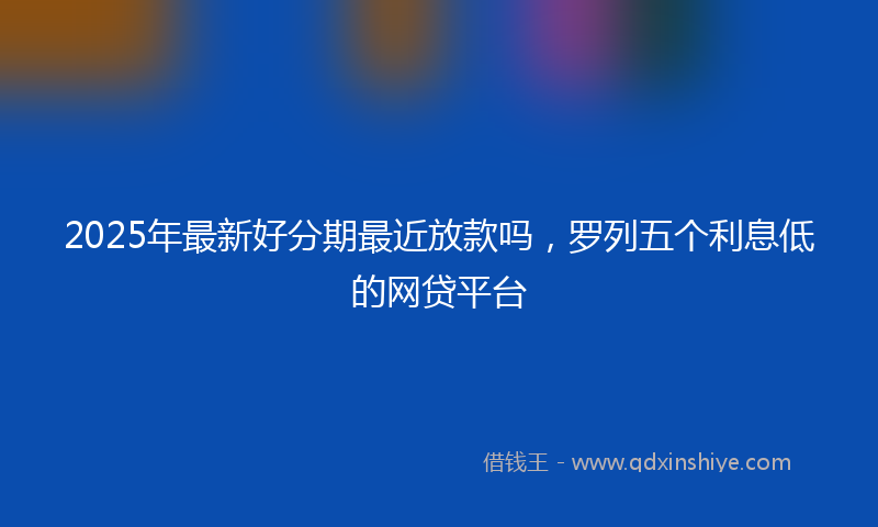 2025年最新好分期最近放款吗，罗列五个利息低的网贷平台
