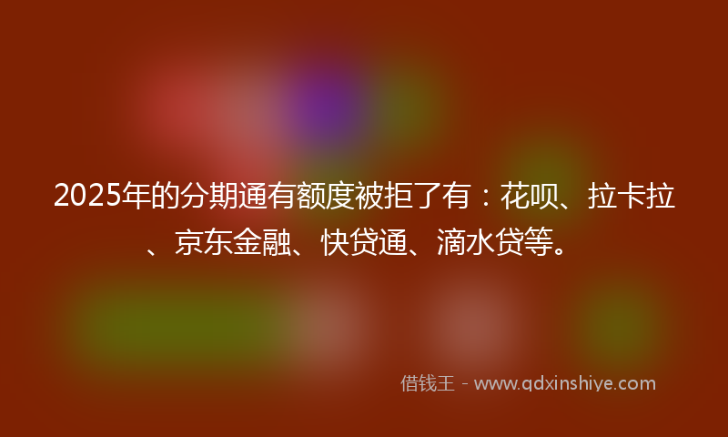 2025年的分期通有额度被拒了有：花呗、拉卡拉、京东金融、快贷通、滴水贷等。