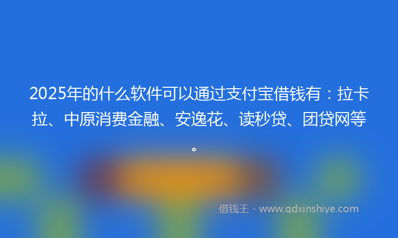 2025年的什么软件可以通过支付宝借钱有：拉卡拉、中原消费金融、安逸花、读秒贷、团贷网等。