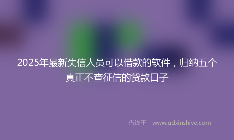 2025年最新失信人员可以借款的软件，归纳五个真正不查征信的贷款口子