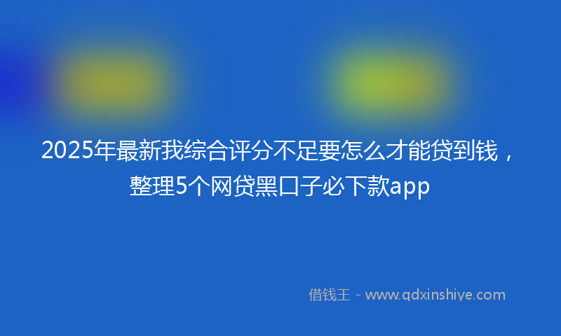 2025年最新我综合评分不足要怎么才能贷到钱，整理5个网贷黑口子必下款app