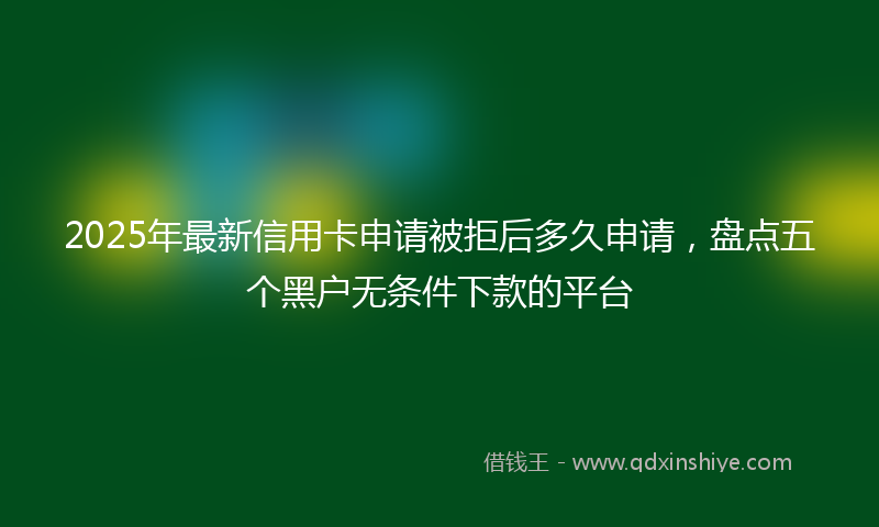 2025年最新信用卡申请被拒后多久申请，盘点五个黑户无条件下款的平台