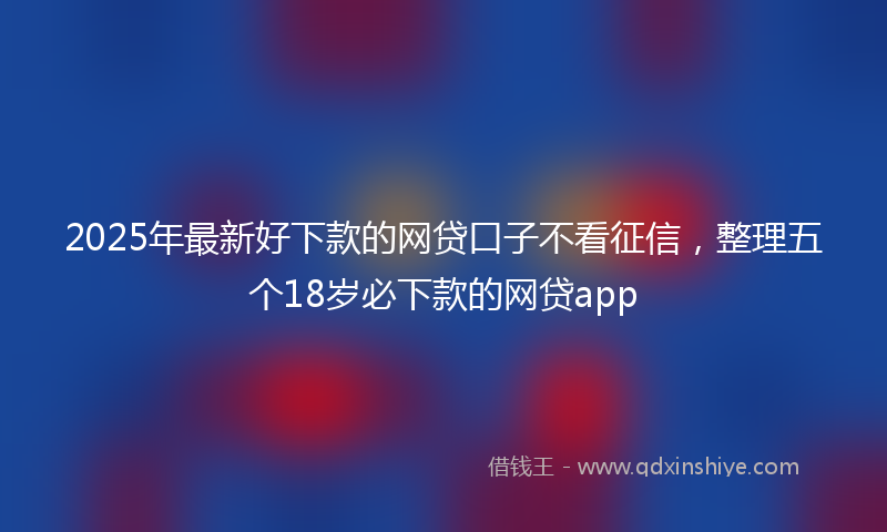 2025年最新好下款的网贷口子不看征信，整理五个18岁必下款的网贷app