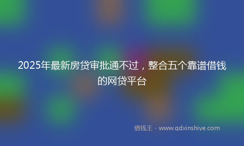 2025年最新房贷审批通不过，整合五个靠谱借钱的网贷平台
