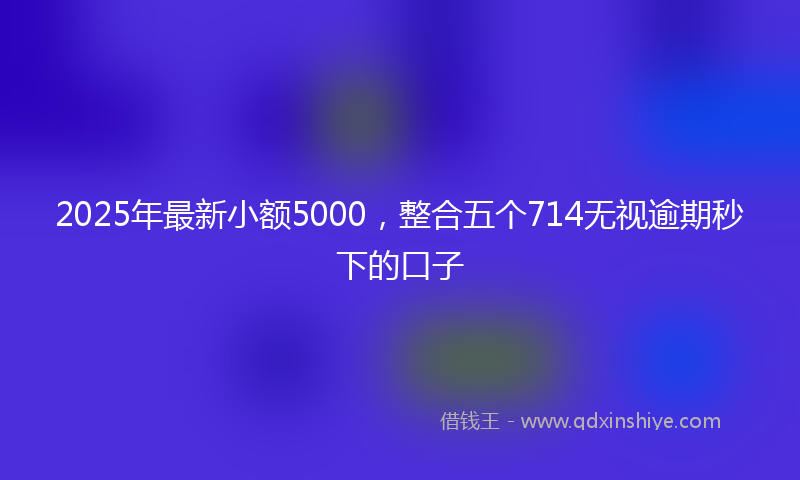 2025年最新小额5000，整合五个714无视逾期秒下的口子