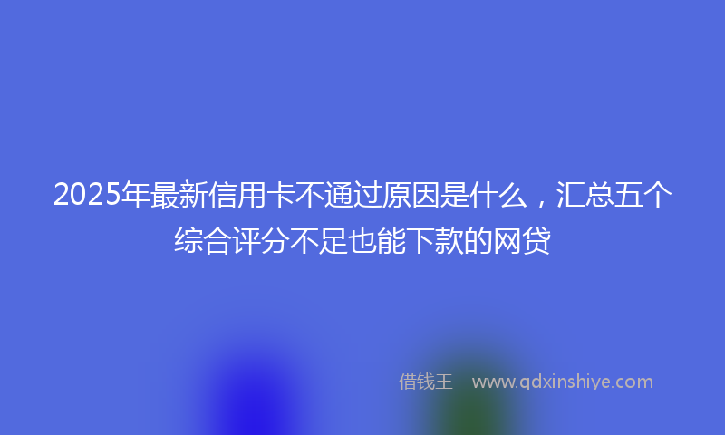 2025年最新信用卡不通过原因是什么，汇总五个综合评分不足也能下款的网贷
