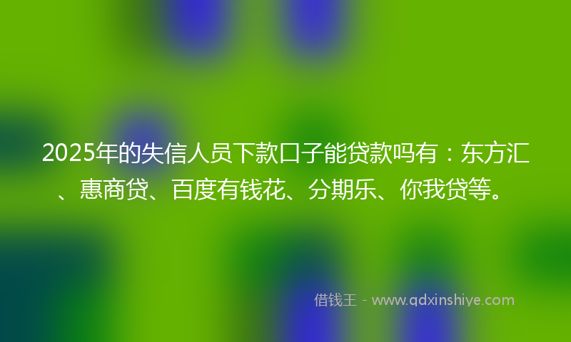 2025年的失信人员下款口子能贷款吗有：东方汇、惠商贷、百度有钱花、分期乐、你我贷等。