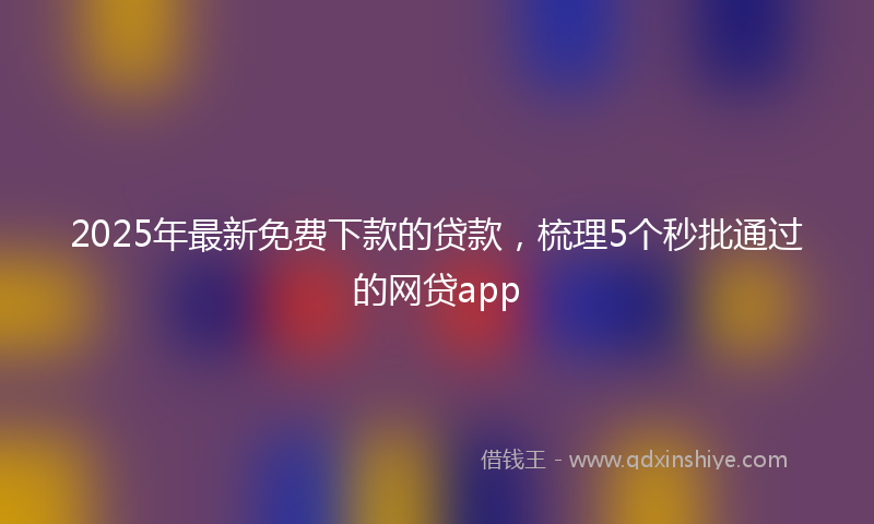 2025年最新免费下款的贷款，梳理5个秒批通过的网贷app