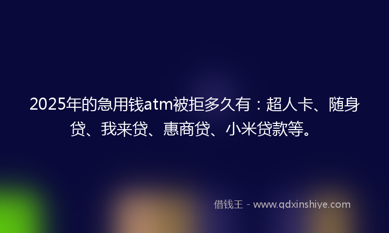 2025年的急用钱atm被拒多久有：超人卡、随身贷、我来贷、惠商贷、小米贷款等。