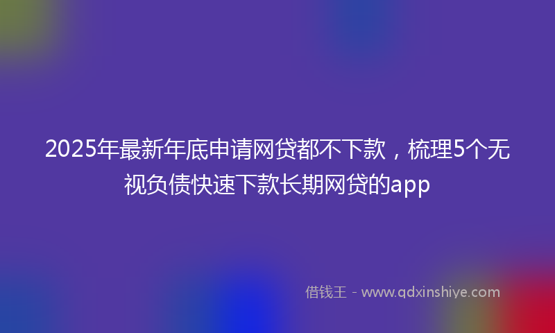 2025年最新年底申请网贷都不下款，梳理5个无视负债快速下款长期网贷的app
