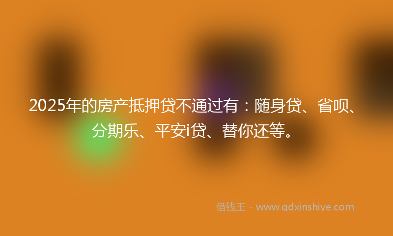2025年的房产抵押贷不通过有：随身贷、省呗、分期乐、平安i贷、替你还等。