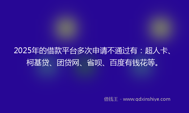 2025年的借款平台多次申请不通过有：超人卡、柯基贷、团贷网、省呗、百度有钱花等。