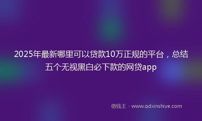 2025年最新哪里可以贷款10万正规的平台，总结五个无视黑白必下款的网贷app