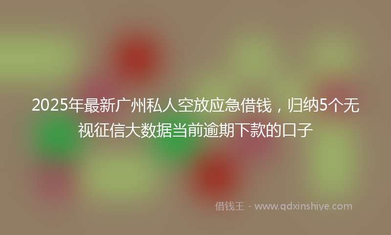 2025年最新广州私人空放应急借钱，归纳5个无视征信大数据当前逾期下款的口子