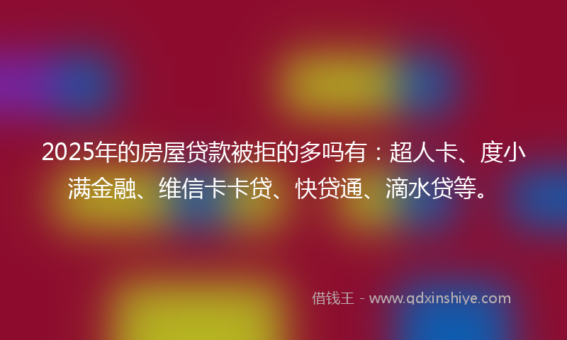 2025年的房屋贷款被拒的多吗有：超人卡、度小满金融、维信卡卡贷、快贷通、滴水贷等。