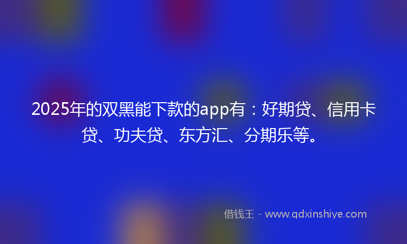 2025年的双黑能下款的app有：好期贷、信用卡贷、功夫贷、东方汇、分期乐等。
