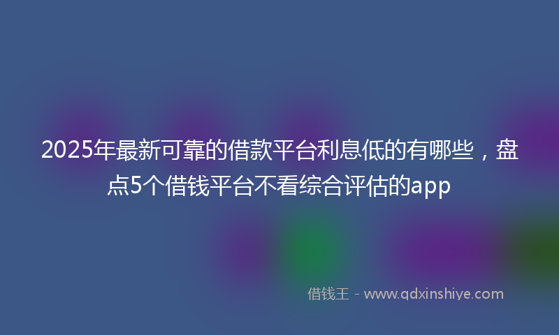2025年最新可靠的借款平台利息低的有哪些，盘点5个借钱平台不看综合评估的app