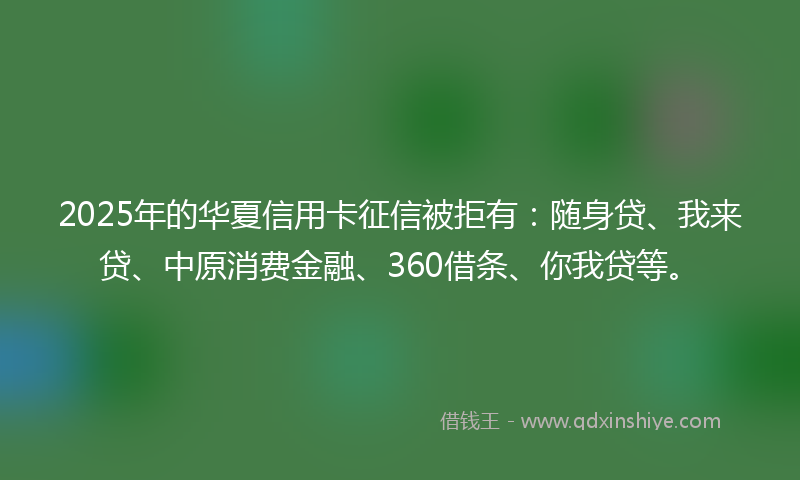 2025年的华夏信用卡征信被拒有：随身贷、我来贷、中原消费金融、360借条、你我贷等。
