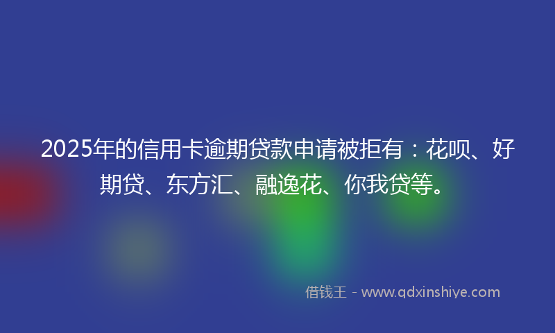2025年的信用卡逾期贷款申请被拒有：花呗、好期贷、东方汇、融逸花、你我贷等。