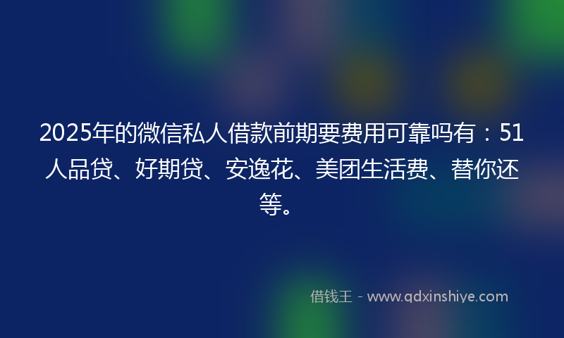 2025年的微信私人借款前期要费用可靠吗有：51人品贷、好期贷、安逸花、美团生活费、替你还等。