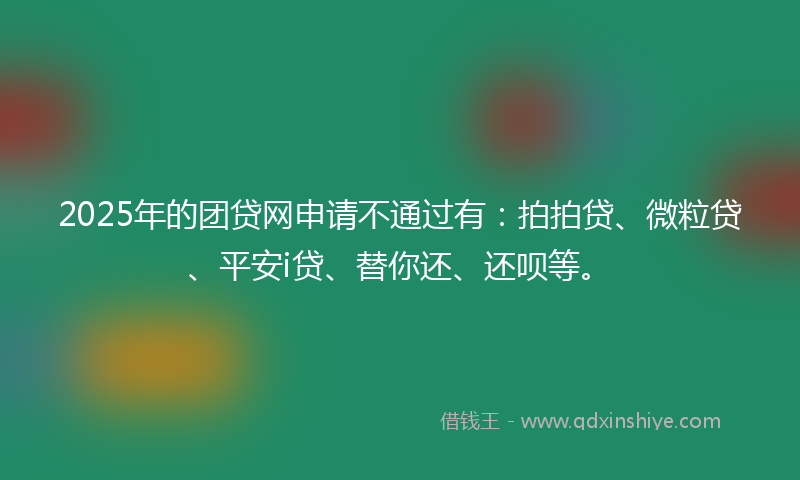 2025年的团贷网申请不通过有：拍拍贷、微粒贷、平安i贷、替你还、还呗等。
