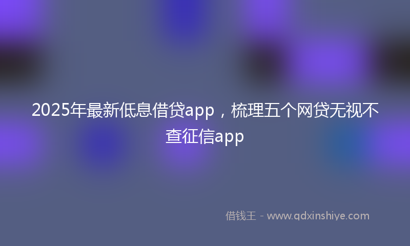 2025年最新低息借贷app，梳理五个网贷无视不查征信app