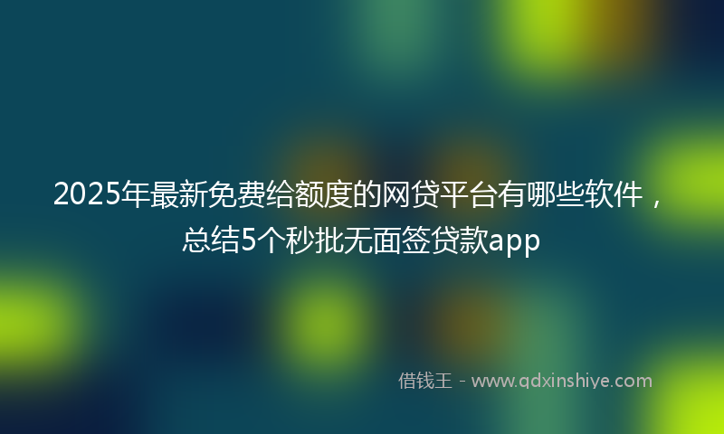 2025年最新免费给额度的网贷平台有哪些软件，总结5个秒批无面签贷款app