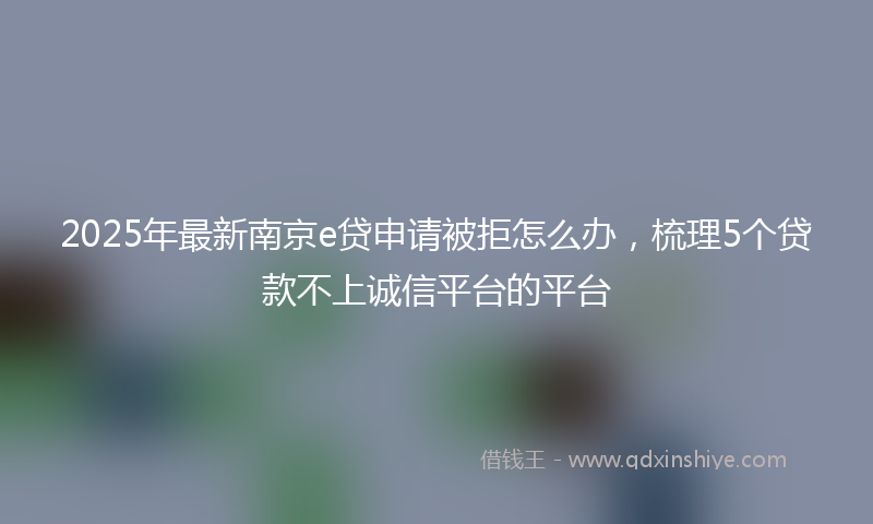 2025年最新南京e贷申请被拒怎么办，梳理5个贷款不上诚信平台的平台
