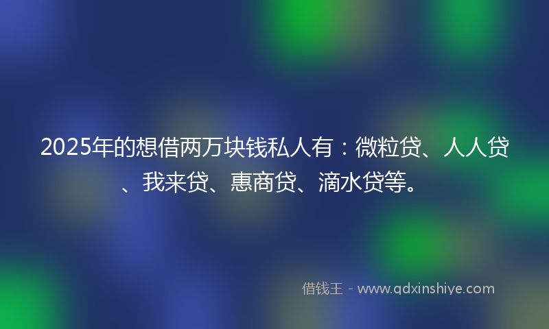 2025年的想借两万块钱私人有：微粒贷、人人贷、我来贷、惠商贷、滴水贷等。