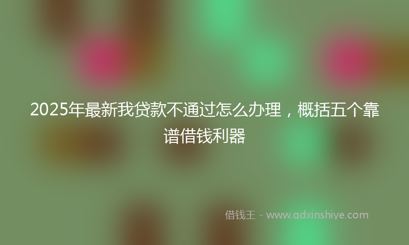 2025年最新我贷款不通过怎么办理，概括五个靠谱借钱利器
