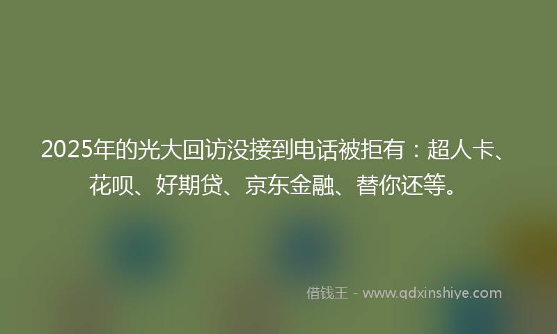 2025年的光大回访没接到电话被拒有：超人卡、花呗、好期贷、京东金融、替你还等。