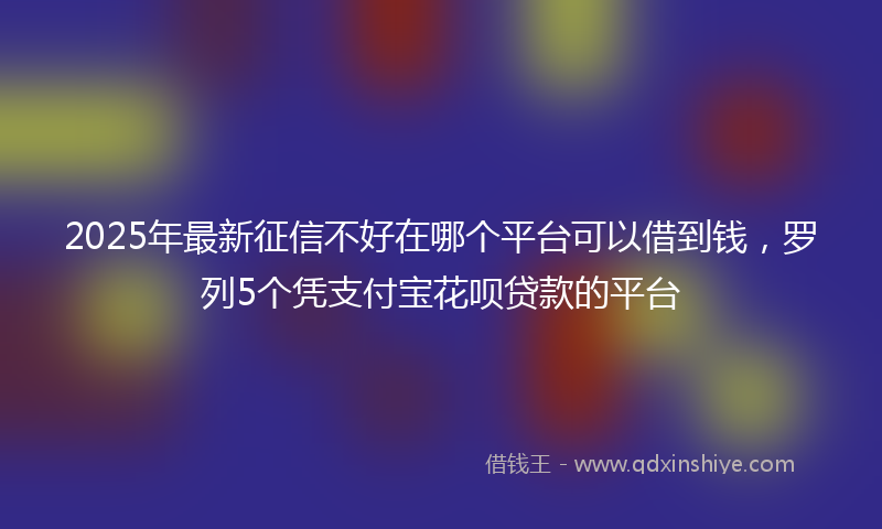 2025年最新征信不好在哪个平台可以借到钱，罗列5个凭支付宝花呗贷款的平台