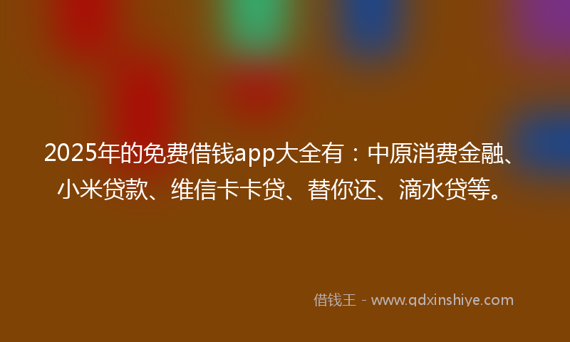 2025年的免费借钱app大全有：中原消费金融、小米贷款、维信卡卡贷、替你还、滴水贷等。