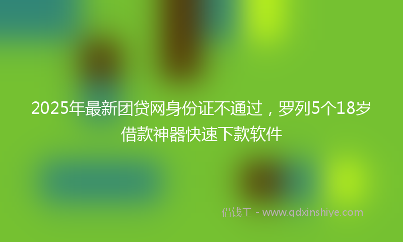2025年最新团贷网身份证不通过，罗列5个18岁借款神器快速下款软件