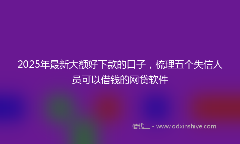 2025年最新大额好下款的口子，梳理五个失信人员可以借钱的网贷软件