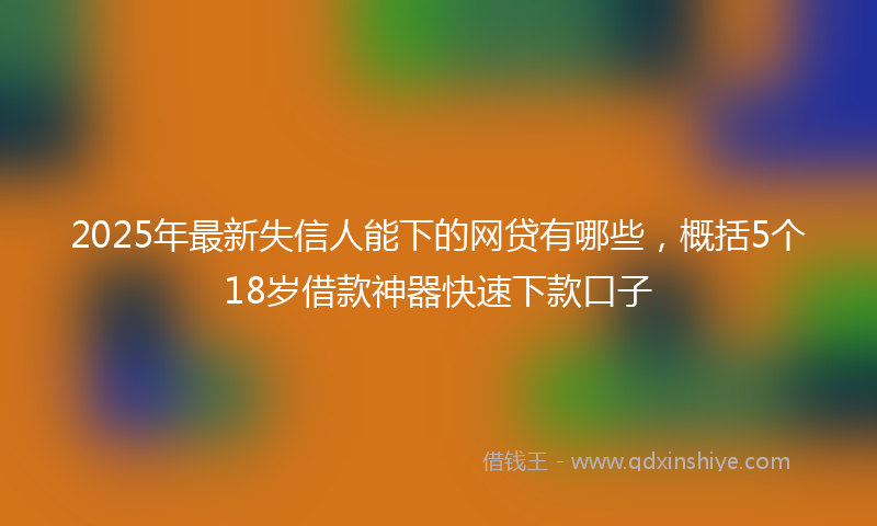 2025年最新失信人能下的网贷有哪些，概括5个18岁借款神器快速下款口子