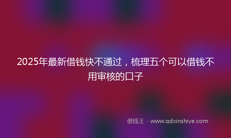 2025年最新借钱快不通过，梳理五个可以借钱不用审核的口子