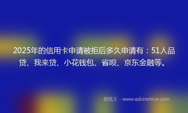 2025年的信用卡申请被拒后多久申请有：51人品贷、我来贷、小花钱包、省呗、京东金融等。