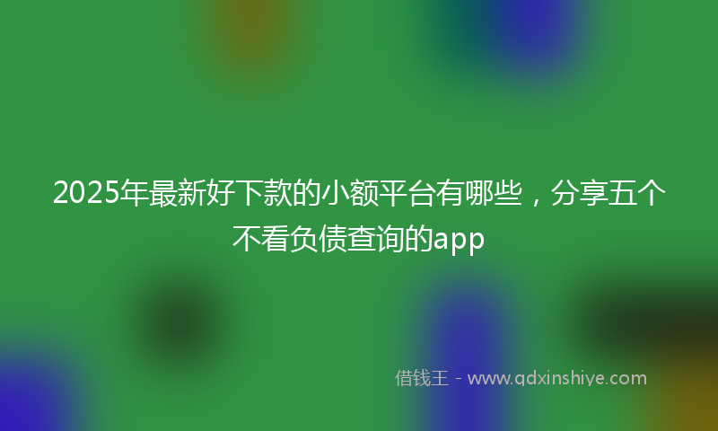 2025年最新好下款的小额平台有哪些，分享五个不看负债查询的app