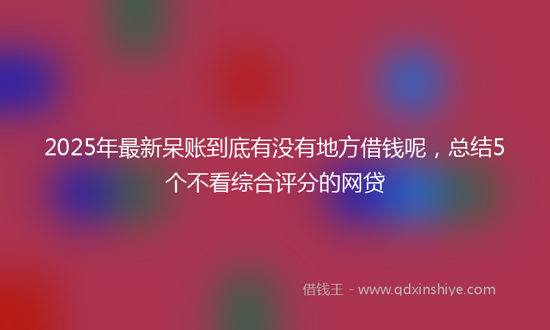 2025年最新呆账到底有没有地方借钱呢，总结5个不看综合评分的网贷