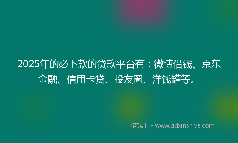 2025年的必下款的贷款平台有：微博借钱、京东金融、信用卡贷、投友圈、洋钱罐等。