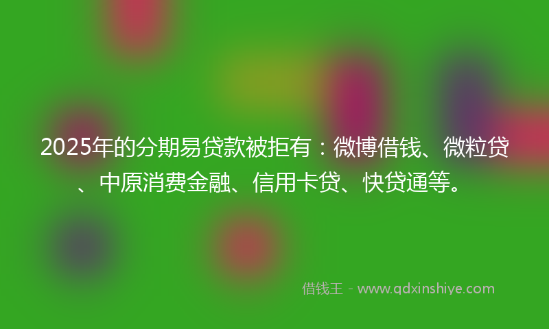 2025年的分期易贷款被拒有：微博借钱、微粒贷、中原消费金融、信用卡贷、快贷通等。
