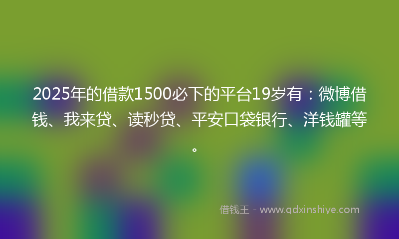 2025年的借款1500必下的平台19岁有：微博借钱、我来贷、读秒贷、平安口袋银行、洋钱罐等。