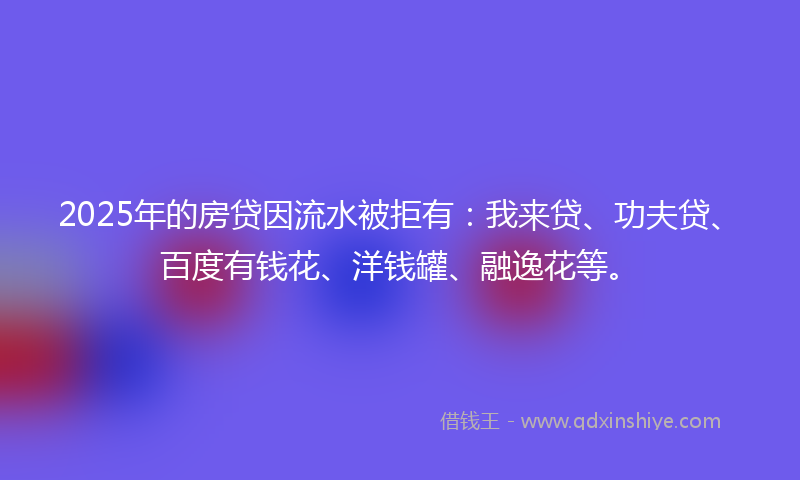 2025年的房贷因流水被拒有：我来贷、功夫贷、百度有钱花、洋钱罐、融逸花等。