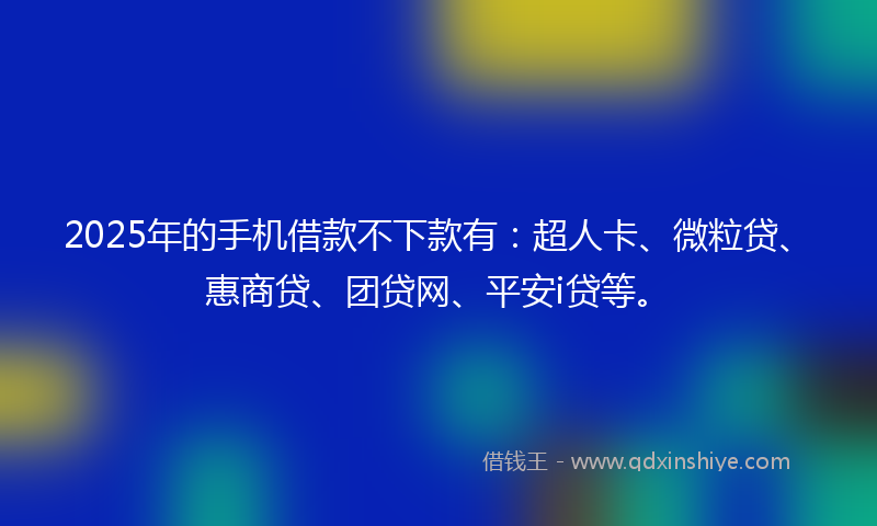 2025年的手机借款不下款有：超人卡、微粒贷、惠商贷、团贷网、平安i贷等。