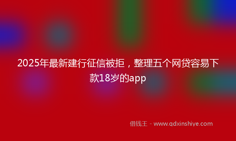2025年最新建行征信被拒，整理五个网贷容易下款18岁的app