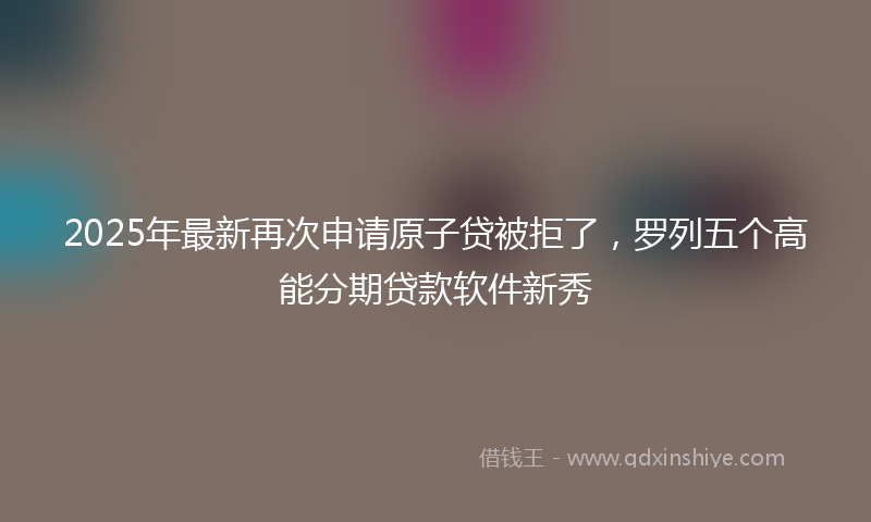 2025年最新再次申请原子贷被拒了，罗列五个高能分期贷款软件新秀