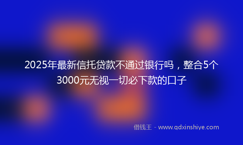 2025年最新信托贷款不通过银行吗，整合5个3000元无视一切必下款的口子